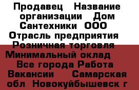 Продавец › Название организации ­ Дом Сантехники, ООО › Отрасль предприятия ­ Розничная торговля › Минимальный оклад ­ 1 - Все города Работа » Вакансии   . Самарская обл.,Новокуйбышевск г.